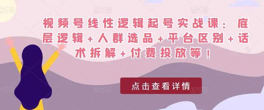 视频号线性逻辑起号实战课：底层逻辑+人群选品+平台区别+话术拆解+付费投放等！-云网创资源站