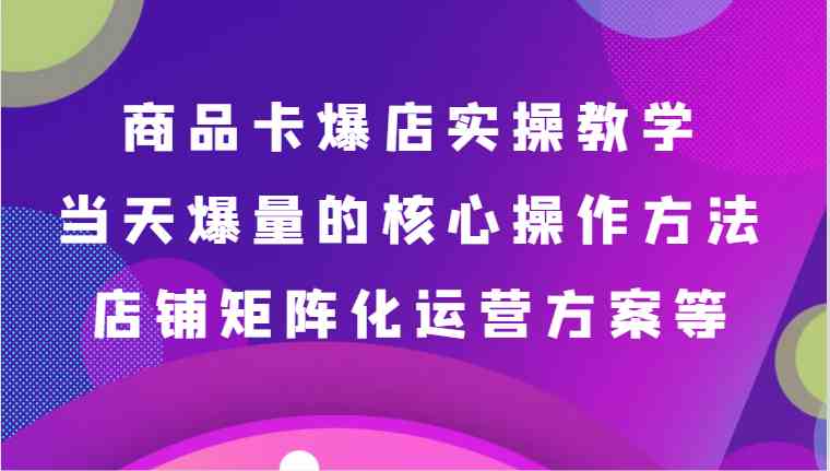 商品卡爆店实操教学，基础到进阶保姆式讲解、当天爆量核心方法、店铺矩阵化运营方案等-云网创资源站