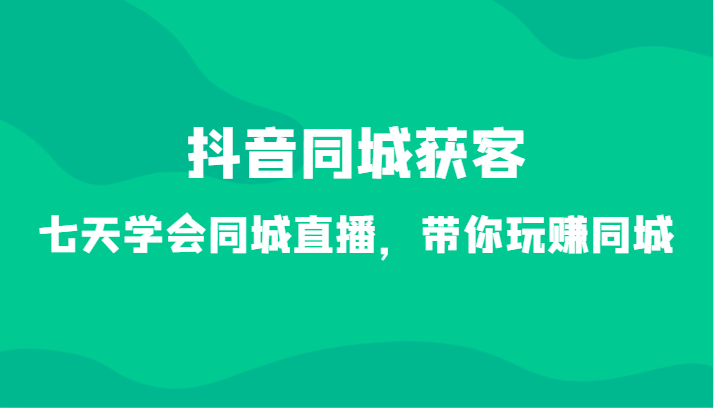 抖音同城获客-七天学会同城直播，带你玩赚同城（34节课）-云网创资源站