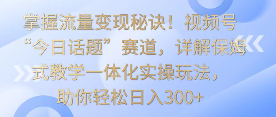 掌握流量变现秘诀！视频号“今日话题”赛道，详解保姆式教学一体化实操玩法，日入300+-云网创资源站