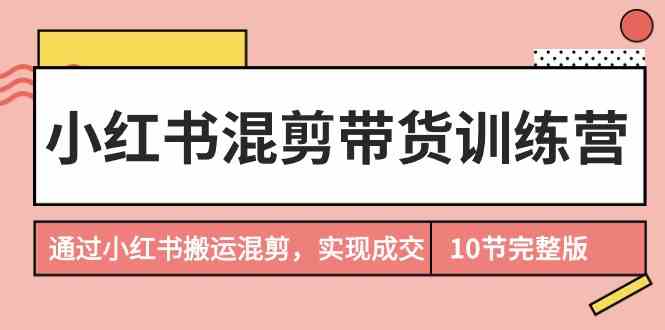 小红书混剪带货训练营，通过小红书搬运混剪实现成交（完结）-云网创资源站