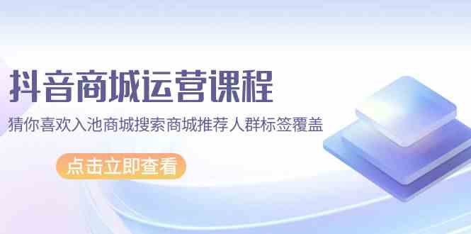 抖音商城运营课程，猜你喜欢入池商城搜索商城推荐人群标签覆盖（67节课）-云网创资源站