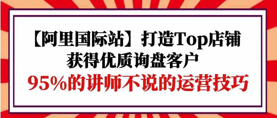 【阿里国际站】打造Top店铺-获得优质询盘客户，95%的讲师不说的运营技巧-云网创资源站