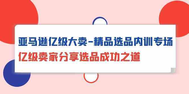 亚马逊亿级大卖精品选品内训专场，亿级卖家分享选品成功之道-云网创资源站