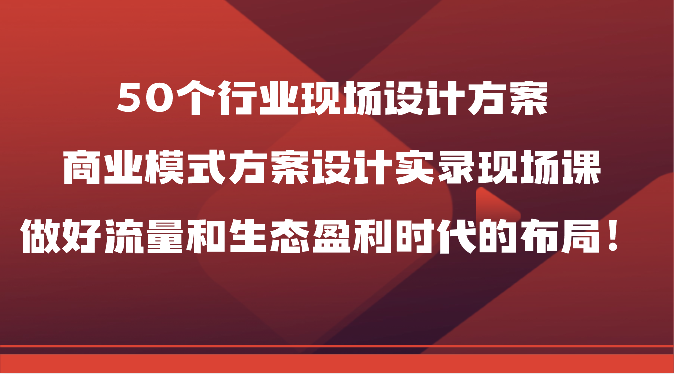 50个行业现场设计方案，商业模式方案设计实录现场课，做好流量和生态盈利时代的布局！-云网创资源站