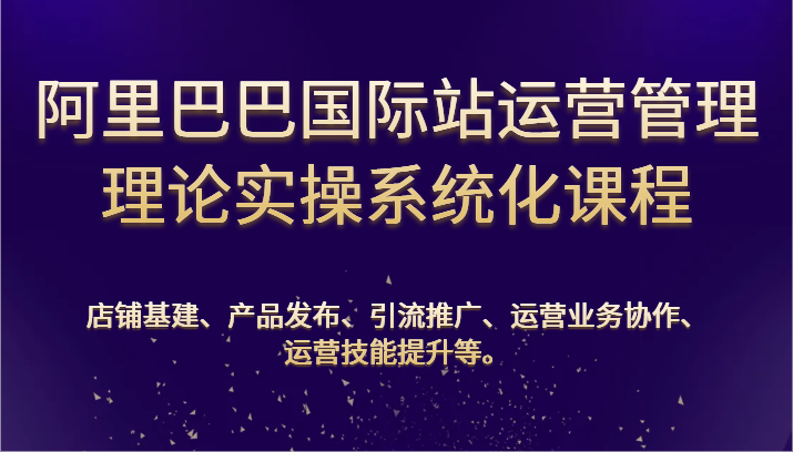 阿里巴巴国际站经营管理基础理论实际操作专业化课程内容：基本建设、公布、营销推广、合作、能力提升等-云网创资源站