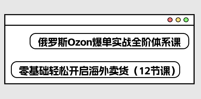 俄国Ozon打造爆款实战演练全阶管理体系课，零基础轻轻松松打开国外卖东西（12堂课）-云网创资源站