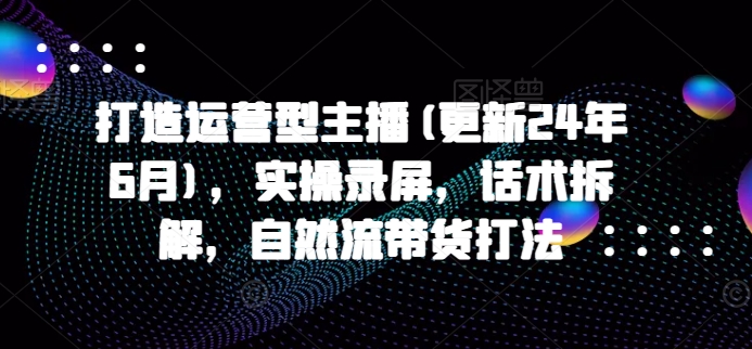 打造出经营型网络主播(升级24年6月)，实际操作屏幕录制，销售话术拆卸，自然流卖货玩法-云网创资源站