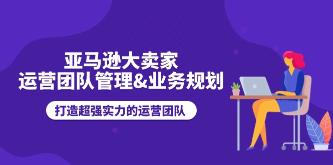 亚马逊大卖家-运营团队管理&业务规划，打造超强实力的运营团队-云网创资源站