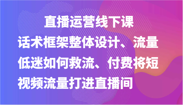 直播运营线下课-话术框架整体设计、流量低迷如何救流、付费将短视频流量打进直播间-云网创资源站