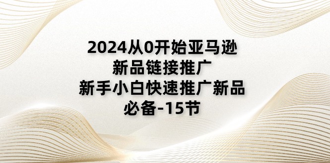 2024从0逐渐亚马逊新品链接推广，新手入门推广运营新产品的必不可少（15节）-云网创资源站