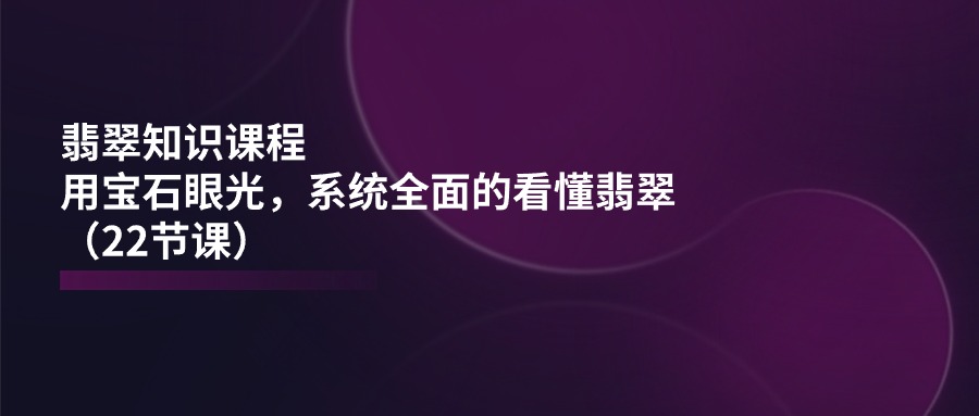 翡翠知识课程内容，用晶石目光，系统全面的看明白翡翠玉（22堂课）-云网创资源站