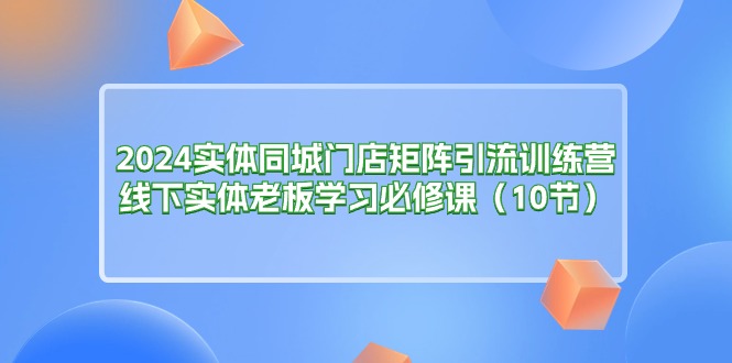 2024实体同城门店矩阵引流训练营，线下实体老板学习必修课（10节）-云网创资源站