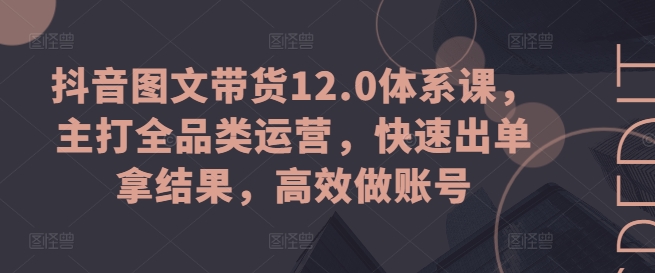 抖音图文带货12.0体系课，主打全品类运营，快速出单拿结果，高效做账号-云网创资源站