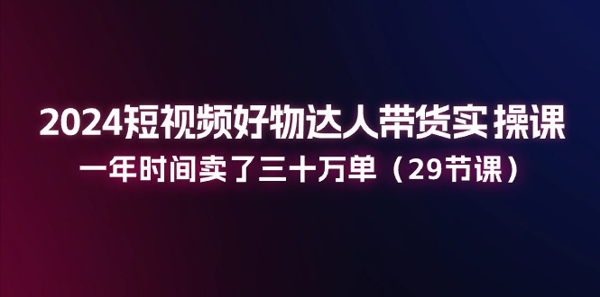 2024短视频好物达人带货实操课：一年时间卖了三十万单（29节课）-云网创资源站