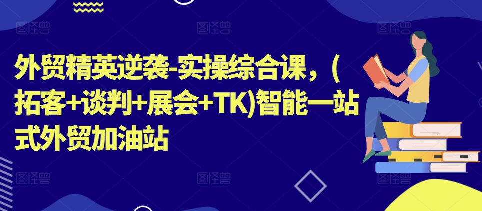 外贸精英逆袭-实操综合课，(拓客+谈判+展会+TK)智能一站式外贸加油站-中创网_分享中创网创业资讯_最新网络项目资源-云网创资源站