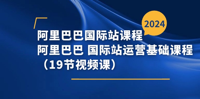 阿里-阿里国际站课程内容，阿里 国际站运营基础课（19节视频课程）-云网创资源站