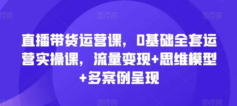 直播带货运营课，0基本整套经营实操课，数据流量变现 思维模型 多实例展现-云网创资源站