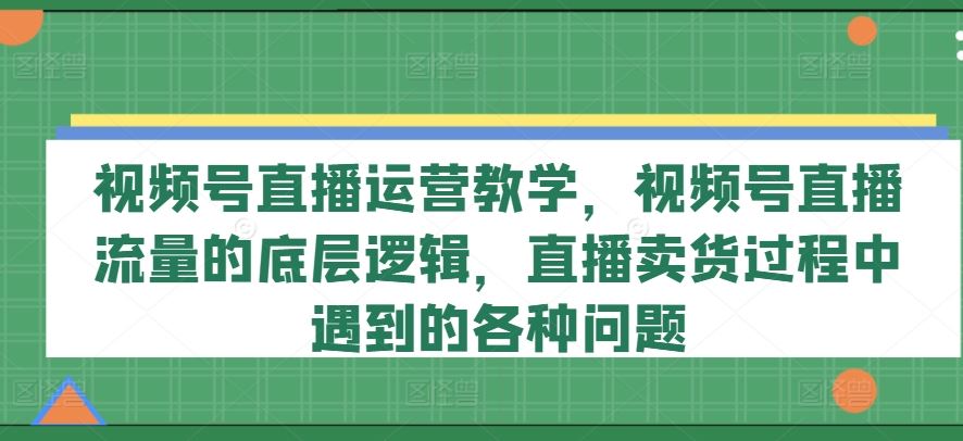 视频号直播运营教学，视频号直播流量的底层逻辑，直播卖货过程中遇到的各种问题-云网创资源站