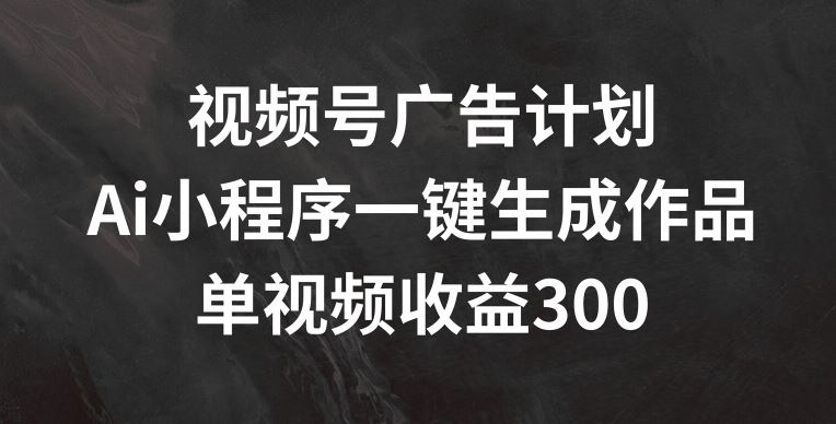 视频号广告计划，AI小程序一键生成作品， 单视频收益300+【揭秘】-云网创资源站