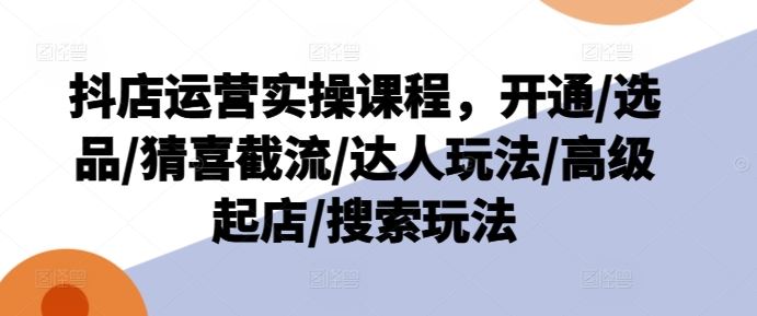 抖店运营实操课程，开通/选品/猜喜截流/达人玩法/高级起店/搜索玩法-云网创资源站