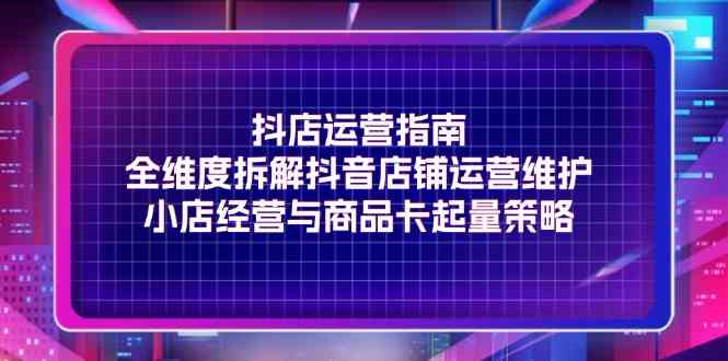 抖店运营指南，全维度拆解抖音店铺运营维护，小店经营与商品卡起量策略-云网创资源站