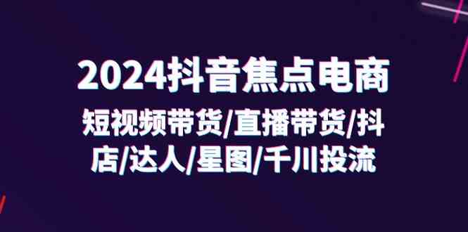 2024抖音焦点电商：短视频带货/直播带货/抖店/达人/星图/千川投流/32节课-云网创资源站