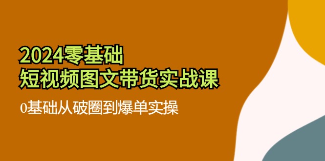 2024零基础·短视频图文带货实战课：0基础从破圈到爆单实操（35节课）-云网创资源站