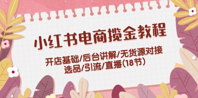 小红书电商揽金教程：开店基础/后台讲解/无货源对接/选品/引流/直播(18节)-云网创资源站