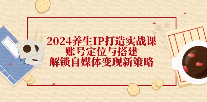 2024养生IP打造实战课：账号定位与搭建，解锁自媒体变现新策略-云网创资源站