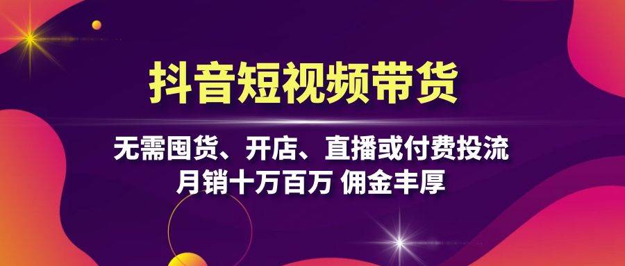 抖音短视频带货：无需囤货、开店、直播或付费投流，月销十万百万 佣金丰厚-云网创资源站