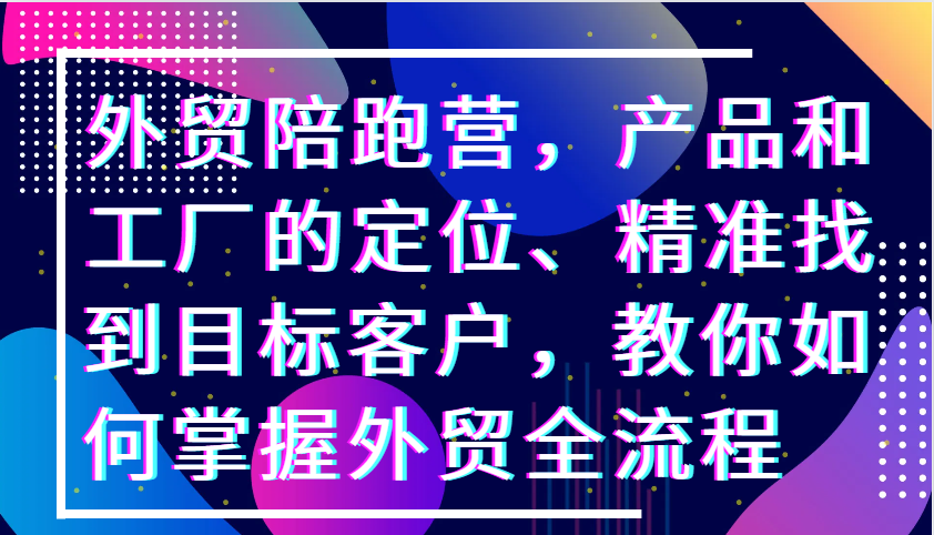 外贸陪跑营，产品和工厂的定位、精准找到目标客户，教你如何掌握外贸全流程-云网创资源站