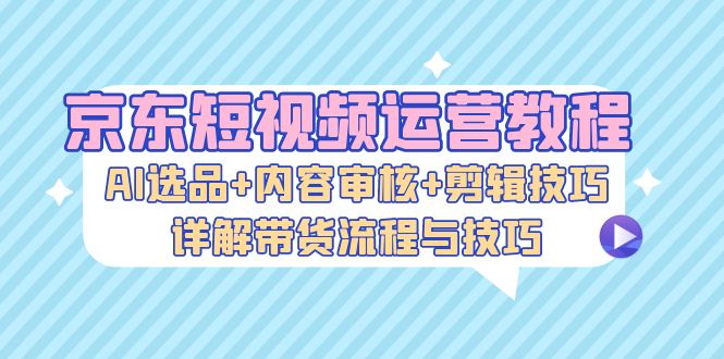 京东商城自媒体运营实例教程：AI选款 内容审查 镜头语言，详细说明卖货步骤和技巧-云网创资源站