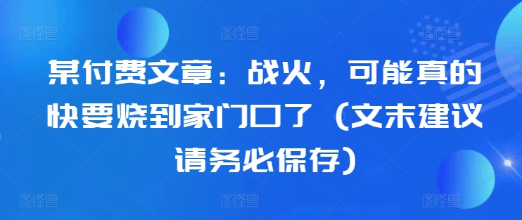 某付费文章：战争，或许真的即将烧到家门口了 (文尾提议请尽快储存)-云网创资源站