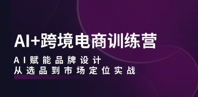 AI+跨境电商训练营：AI赋能品牌设计，从选品到市场定位实战-云网创资源站