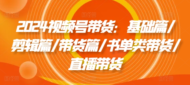 2024视频号带货：基础篇/剪辑篇/带货篇/书单类带货/直播带货-云网创资源站