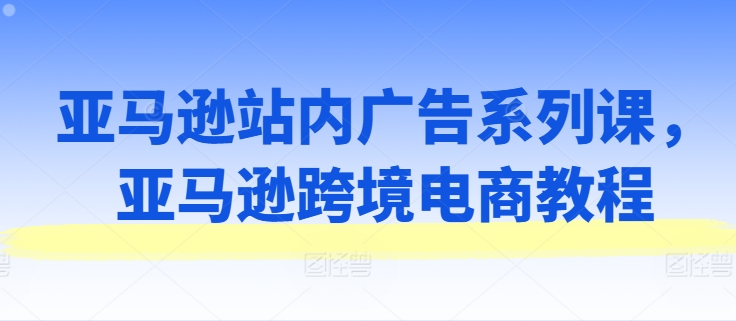 亚马逊站内广告系列课，亚马逊跨境电商教程-云网创资源站