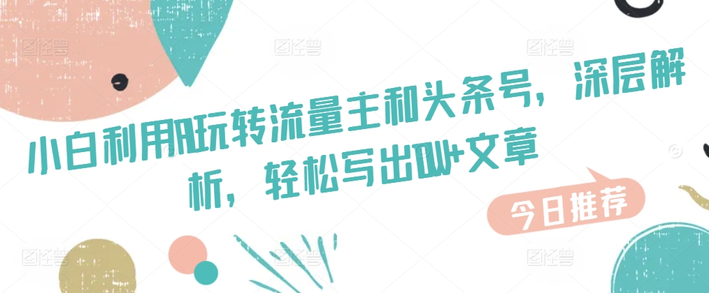 新手运用AI玩转流量主和今日头条号，深层次分析，轻轻松松写下10W 文章内容-云网创资源站