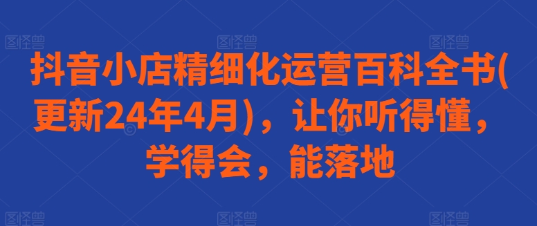 抖音小店精细化运营百科全书(更新24年4月)，让你听得懂，学得会，能落地-云网创资源站