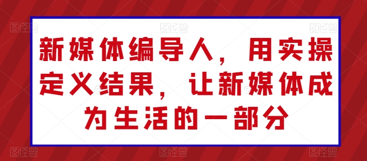 新媒体编导人，用实操定义结果，让新媒体成为生活的一部分-云网创资源站