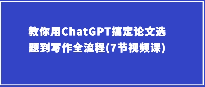 手把手教你ChatGPT解决毕业论文选题到创作全过程(7节视频课程)-云网创资源站