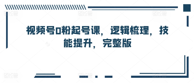 微信视频号0粉养号课，逻辑性整理，能力提升，完整篇-云网创资源站