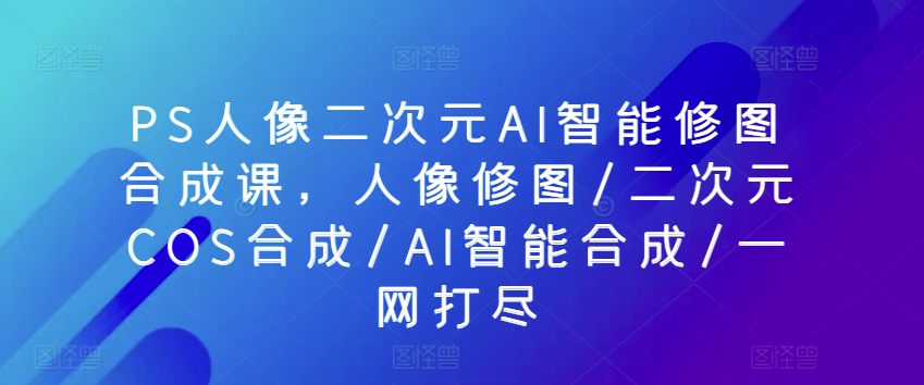 PS人像图片二次元AI智能化ps修图生成课，人像修图/二次元COS生成/AI智能化生成/一网打尽-云网创资源站