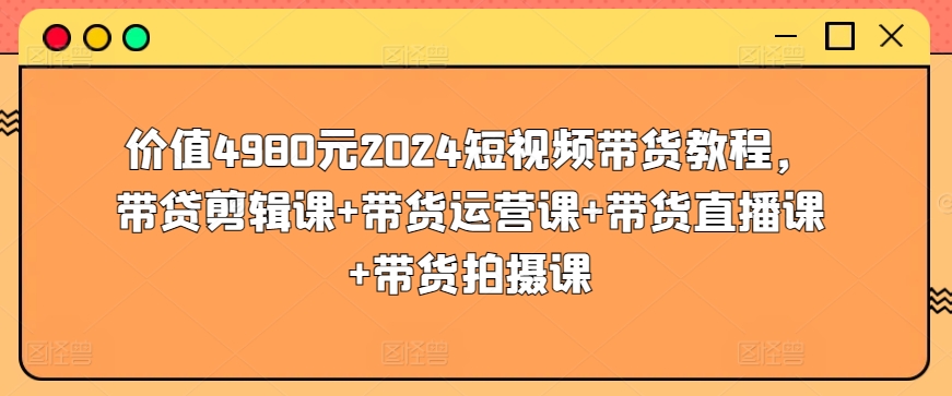 价值4980元2024短视频带货教程，带贷剪辑课+带货运营课+带货直播课+带货拍摄课-云网创资源站