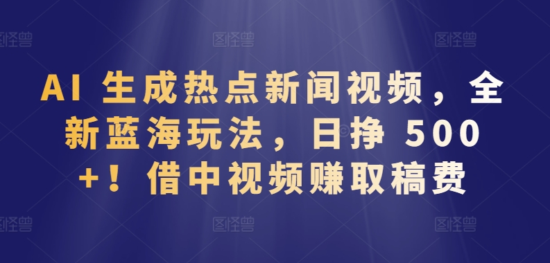 AI 生成热点新闻视频，全新蓝海玩法，日挣 500+!借中视频赚取稿费【揭秘】-云网创资源站