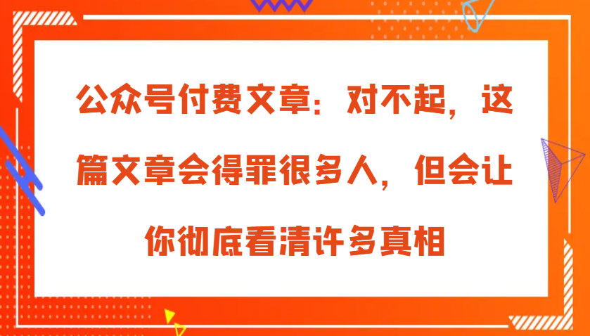 微信公众号付费文章：真的对不起，本文会惹恼好多人，但也会让你完全认清很多实情-云网创资源站