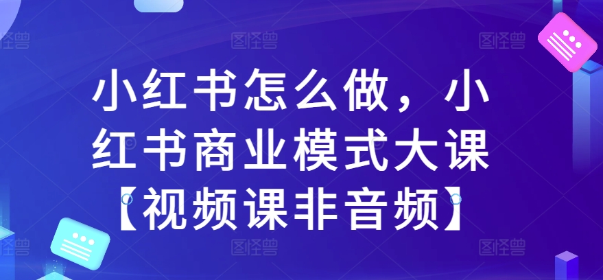 小红书怎么做，小红书的商业运营模式大课【视频课程非声频】-云网创资源站