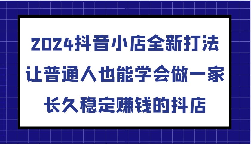 2024抖音小店全新打法，让普通人也能学会做一家长久稳定赚钱的抖店（更新）-云网创资源站