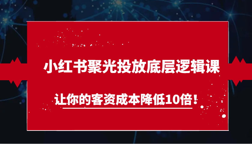 小红书聚光投放底层逻辑课，让你的客资成本降低10倍！-云网创资源站